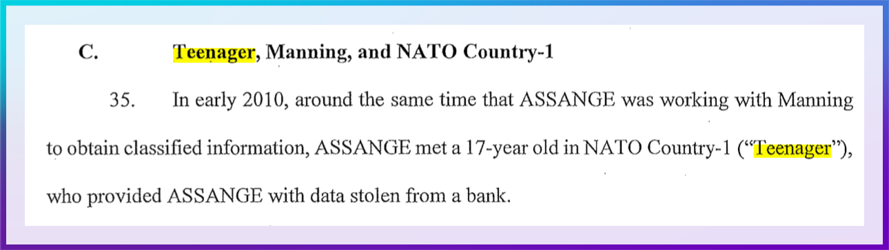 Image: Excerpt from Julian Assange indictment. Color: Blue. Direction: Left to Right. C. Teenager, Manning, and NATO Country-1. 25. In early 2010, around the same time that ASSANGE was working with Manning to obtain classified information, ASSANGE met a 17-year old in NATO Country-1 ("Teenager"), who provided ASSANGE with data stolen from a bank.